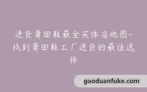 进货莆田鞋最全实体店地图-找到莆田鞋工厂进货的最佳选择