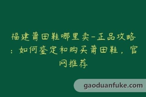 福建莆田鞋哪里卖-正品攻略：如何鉴定和购买莆田鞋，官网推荐