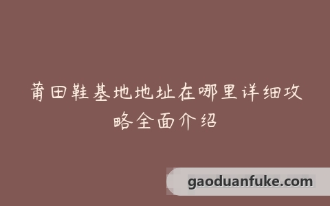 莆田鞋基地地址在哪里详细攻略全面介绍