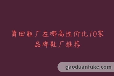莆田鞋厂在哪高性价比10家品牌鞋厂推荐