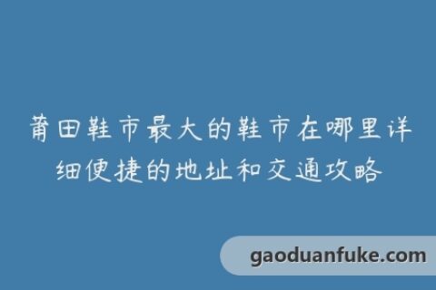 莆田鞋市最大的鞋市在哪里详细便捷的地址和交通攻略