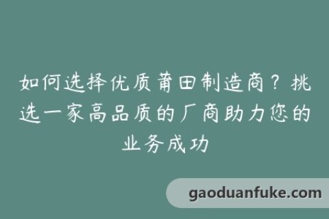 如何选择优质莆田制造商？挑选一家高品质的厂商助力您的业务成功