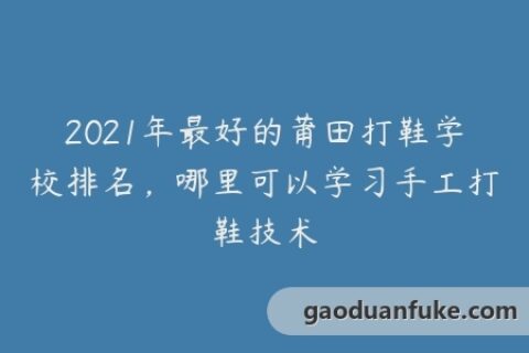 2021年最好的莆田打鞋学校排名，哪里可以学习手工打鞋技术
