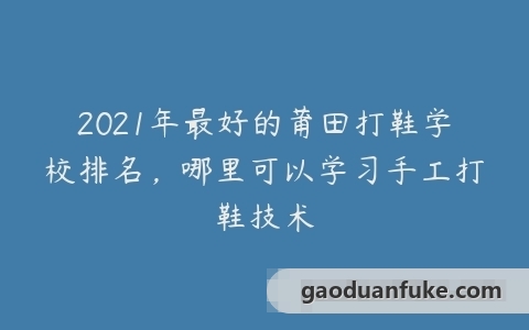 2021年最好的莆田打鞋学校排名，哪里可以学习手工打鞋技术