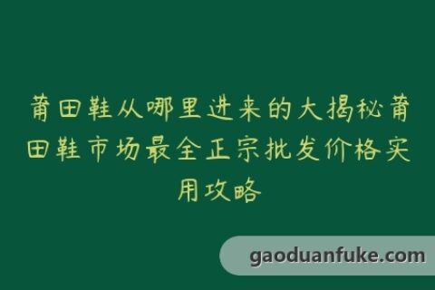 莆田鞋从哪里进来的大揭秘莆田鞋市场最全正宗批发价格实用攻略