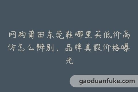 网购莆田东莞鞋哪里买低价高仿怎么辨别，品牌真假价格曝光