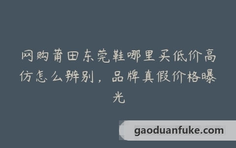网购莆田东莞鞋哪里买低价高仿怎么辨别，品牌真假价格曝光
