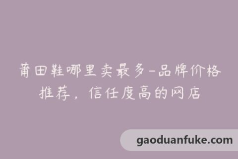 莆田鞋哪里卖最多-品牌价格推荐，信任度高的网店