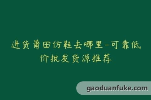 进货莆田仿鞋去哪里-可靠低价批发货源推荐