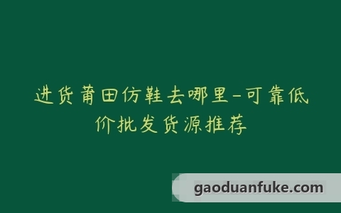 进货莆田仿鞋去哪里-可靠低价批发货源推荐