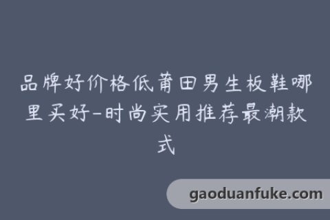 品牌好价格低莆田男生板鞋哪里买好-时尚实用推荐最潮款式
