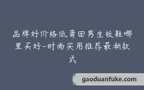 品牌好价格低莆田男生板鞋哪里买好-时尚实用推荐最潮款式