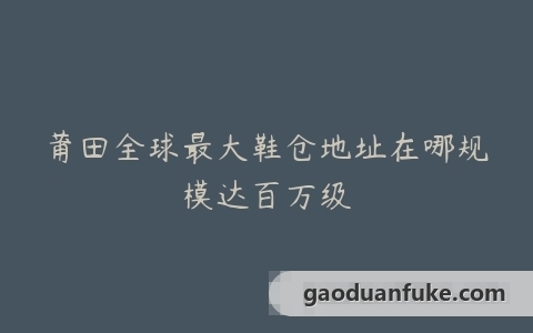 莆田全球最大鞋仓地址在哪规模达百万级