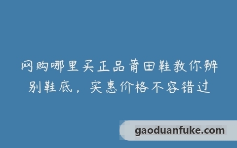 网购哪里买正品莆田鞋教你辨别鞋底，实惠价格不容错过