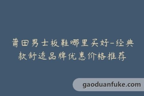 莆田男士板鞋哪里买好-经典款舒适品牌优惠价格推荐