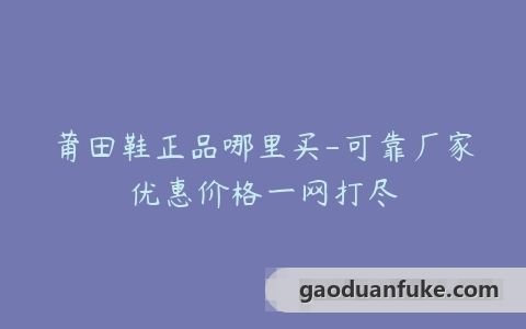 莆田鞋正品哪里买-可靠厂家优惠价格一网打尽