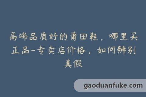 高端品质好的莆田鞋，哪里买正品-专卖店价格，如何辨别真假