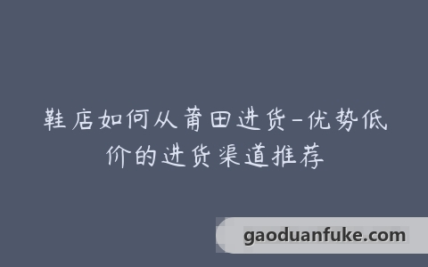 鞋店如何从莆田进货-优势低价的进货渠道推荐