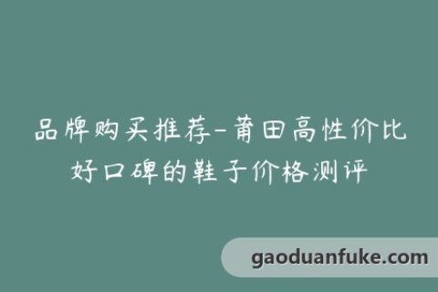 品牌购买推荐-莆田高性价比好口碑的鞋子价格测评