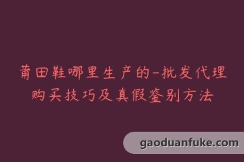 莆田鞋哪里生产的-批发代理购买技巧及真假鉴别方法