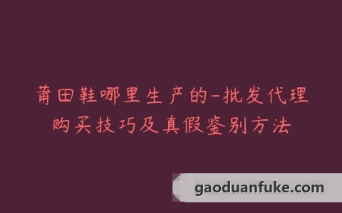 莆田鞋哪里生产的-批发代理购买技巧及真假鉴别方法