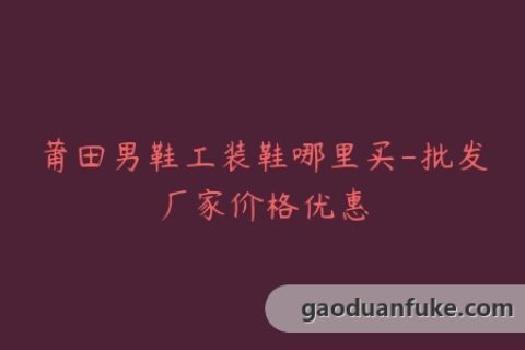 莆田男鞋工装鞋哪里买-批发厂家价格优惠