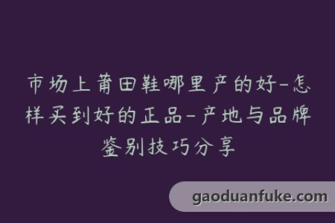 市场上莆田鞋哪里产的好-怎样买到好的正品-产地与品牌鉴别技巧分享