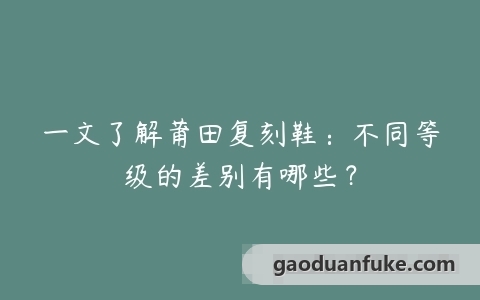 一文了解莆田复刻鞋：不同等级的差别有哪些？
