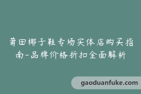 莆田椰子鞋专场实体店购买指南-品牌价格折扣全面解析