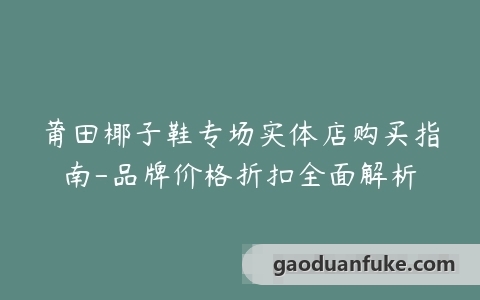 莆田椰子鞋专场实体店购买指南-品牌价格折扣全面解析