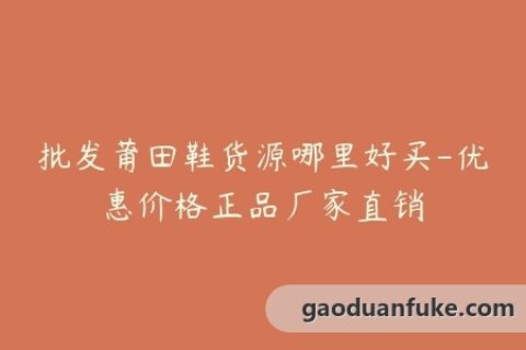 批发莆田鞋货源哪里好买-优惠价格正品厂家直销