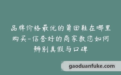 品牌价格最优的莆田鞋在哪里购买-信誉好的商家教您如何辨别真假与口碑