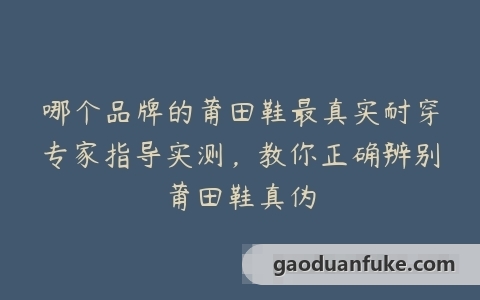 哪个品牌的莆田鞋最真实耐穿专家指导实测，教你正确辨别莆田鞋真伪