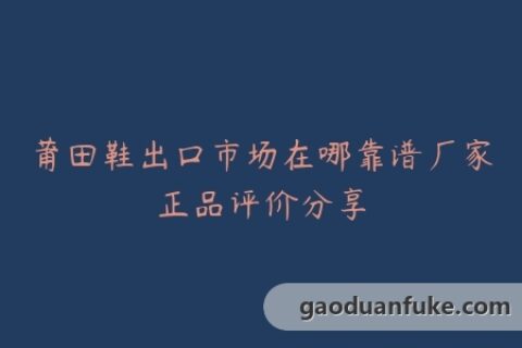 莆田鞋出口市场在哪靠谱厂家正品评价分享