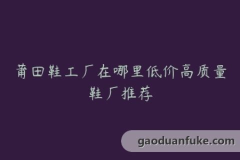 莆田鞋工厂在哪里低价高质量鞋厂推荐