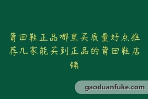 莆田鞋正品哪里买质量好点推荐几家能买到正品的莆田鞋店铺