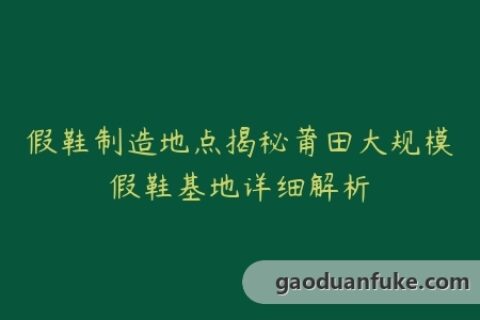 假鞋制造地点揭秘莆田大规模假鞋基地详细解析