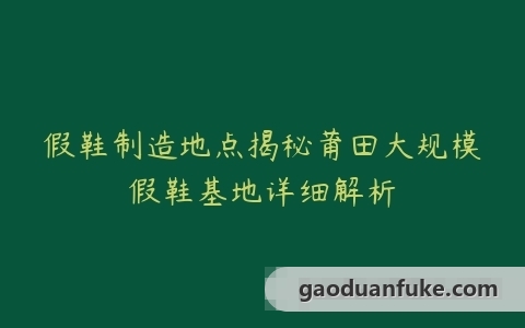 假鞋制造地点揭秘莆田大规模假鞋基地详细解析