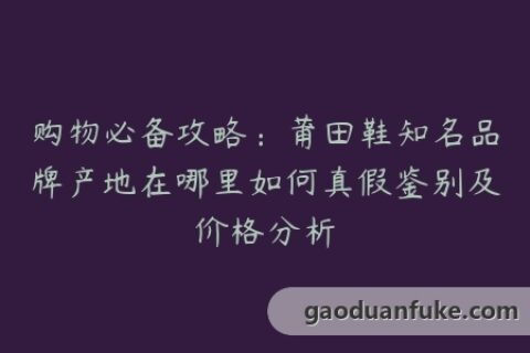 购物必备攻略：莆田鞋知名品牌产地在哪里如何真假鉴别及价格分析