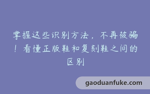 掌握这些识别方法，不再被骗！看懂正版鞋和复刻鞋之间的区别
