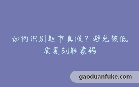 如何识别鞋市真假？避免被低质复刻鞋蒙骗