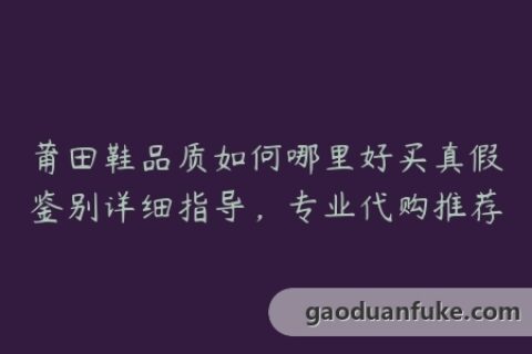莆田鞋品质如何哪里好买真假鉴别详细指导，专业代购推荐