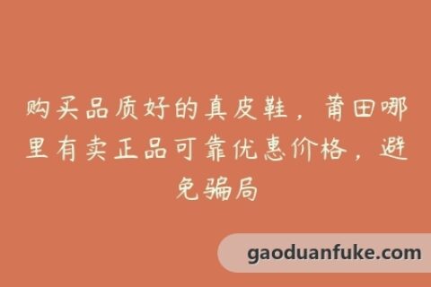 购买品质好的真皮鞋，莆田哪里有卖正品可靠优惠价格，避免骗局
