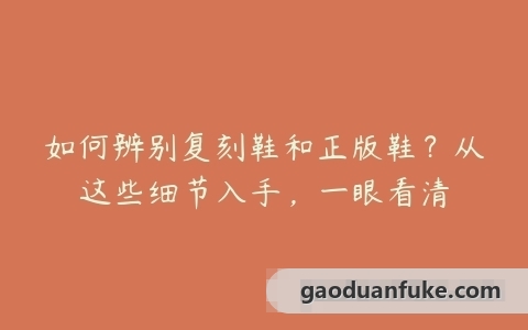 如何辨别复刻鞋和正版鞋？从这些细节入手，一眼看清