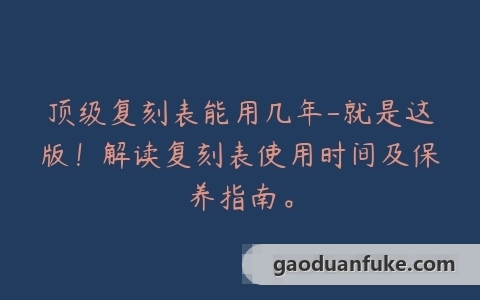 顶级复刻表能用几年-就是这版！解读复刻表使用时间及保养指南。