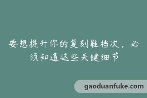 要想提升你的复刻鞋档次，必须知道这些关键细节