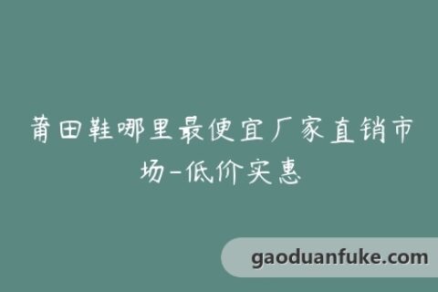 莆田鞋哪里最便宜厂家直销市场-低价实惠