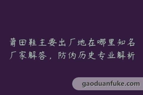 莆田鞋主要出厂地在哪里知名厂家解答，防伪历史专业解析