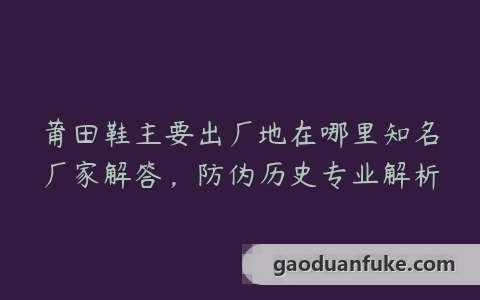 莆田鞋主要出厂地在哪里知名厂家解答，防伪历史专业解析