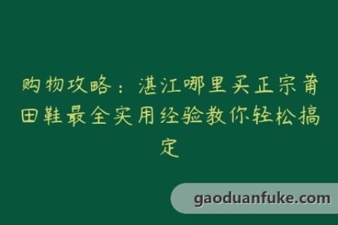 购物攻略：湛江哪里买正宗莆田鞋最全实用经验教你轻松搞定